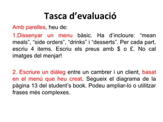 Tasca d’evaluació
Amb parelles, heu de:
1.Dissenyar un menu bàsic. Ha d’incloure: “mean
meals”, “side orders”, “drinks” i “desserts”. Per cada part,
escriu 4 items. Escriu els preus amb $ o £. No cal
imatges del menjar!
2. Escriure un diàleg entre un cambrer i un client, basat
en el menú que heu creat. Segueix el diagrama de la
pàgina 13 del student’s book. Podeu ampliar-lo o utilitzar
frases més complexes.
 
