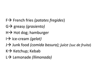 F French fries (patates fregides)
G greasy (grasiento)
H Hot dog; hamburger
I ice-cream (gelat)
J Junk food (comida basura); juice (suc de fruita)
K Ketchup; Kebab
L Lemonade (llimonada)
 