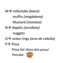 M milkshake (batut)
muffin (magdalena)
Mustard (mostaza)
N Napkin (servilleta)
nuggets
O onion rings (aros de cebolla)
P Pizza
Price list (llista dels preus)
Pancake
 