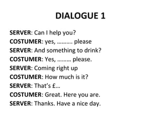 DIALOGUE 1
SERVER: Can I help you?
COSTUMER: yes, ………. please
SERVER: And something to drink?
COSTUMER: Yes, ……… please.
SERVER: Coming right up
COSTUMER: How much is it?
SERVER: That’s £…
COSTUMER: Great. Here you are.
SERVER: Thanks. Have a nice day.
 