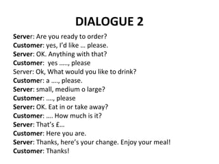 DIALOGUE 2
Server: Are you ready to order?
Customer: yes, I’d like … please.
Server: OK. Anything with that?
Customer: yes ….., please
Server: Ok, What would you like to drink?
Customer: a …., please.
Server: small, medium o large?
Customer: …., please
Server: OK. Eat in or take away?
Customer: …. How much is it?
Server: That’s £…
Customer: Here you are.
Server: Thanks, here’s your change. Enjoy your meal!
Customer: Thanks!
 