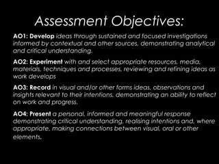 Assessment Objectives:
AO1: Develop ideas through sustained and focused investigations
informed by contextual and other so...