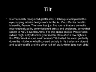Tilt
•

Internationally recognized graffiti artist Tilt has just completed this
eye-popping interior design work for the Au Vieux Panier hotel in
Marseille, France. The hotel has just five rooms that are annually
reconceptualized by commissioned artists and designers, somewhat
similar to NYC’s Carlton Arms. For this space entitled Panic Room
(which might aptly describe your mental state after a few nights in
this Willy Wonkaesque environment) Tilt divided the room perfectly
down the middle, one half covered entirely in his trademark vibrant
and bubbly graffiti and the other half left stark white. (see next slide)

 