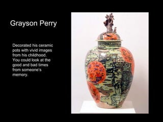 Grayson Perry
Decorated his ceramic
pots with vivid images
from his childhood.
You could look at the
good and bad times
from someone’s
memory.

 