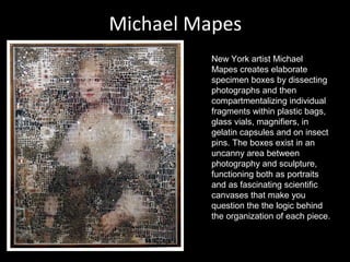 Michael Mapes
New York artist Michael
Mapes creates elaborate
specimen boxes by dissecting
photographs and then
compartmentalizing individual
fragments within plastic bags,
glass vials, magnifiers, in
gelatin capsules and on insect
pins. The boxes exist in an
uncanny area between
photography and sculpture,
functioning both as portraits
and as fascinating scientific
canvases that make you
question the the logic behind
the organization of each piece.

 