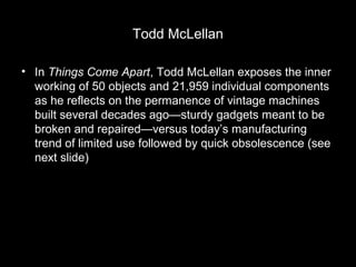 Todd McLellan
• In Things Come Apart, Todd McLellan exposes the inner
working of 50 objects and 21,959 individual components
as he reflects on the permanence of vintage machines
built several decades ago—sturdy gadgets meant to be
broken and repaired—versus today’s manufacturing
trend of limited use followed by quick obsolescence (see
next slide)

 