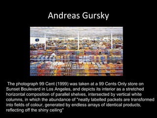 Andreas Gursky

The photograph 99 Cent (1999) was taken at a 99 Cents Only store on
Sunset Boulevard in Los Angeles, and depicts its interior as a stretched
horizontal composition of parallel shelves, intersected by vertical white
columns, in which the abundance of "neatly labelled packets are transformed
into fields of colour, generated by endless arrays of identical products,
reflecting off the shiny ceiling"

 