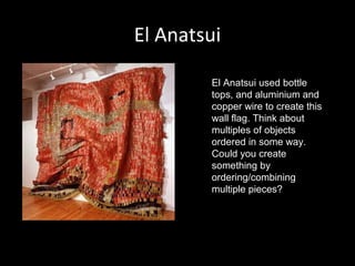 El Anatsui
El Anatsui used bottle
tops, and aluminium and
copper wire to create this
wall flag. Think about
multiples of objects
ordered in some way.
Could you create
something by
ordering/combining
multiple pieces?

 