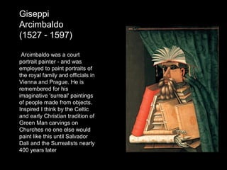 Giseppi
Arcimbaldo
(1527 - 1597)
Arcimbaldo was a court
portrait painter - and was
employed to paint portraits of
the royal family and officials in
Vienna and Prague. He is
remembered for his
imaginative 'surreal' paintings
of people made from objects.
Inspired I think by the Celtic
and early Christian tradition of
Green Man carvings on
Churches no one else would
paint like this until Salvador
Dali and the Surrealists nearly
400 years later

 