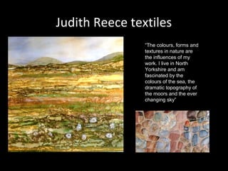 Judith Reece textiles
“The colours, forms and
textures in nature are
the influences of my
work. I live in North
Yorkshire and am
fascinated by the
colours of the sea, the
dramatic topography of
the moors and the ever
changing sky”

 