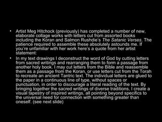 •

•

Artist Meg Hitchock (previously) has completed a number of new,
elaborate collage works with letters cut from assorted books
including the Koran and Salmon Rushdie’s The Satanic Verses. The
patience required to assemble these absolutely astounds me. If
you’re unfamiliar with her work here’s a quote from her artist
statement:
In my text drawings I deconstruct the word of God by cutting letters
from sacred writings and rearranging them to form a passage from
another holy book. I may cut letters from the Bible and reassemble
them as a passage from the Koran, or use letters cut from the Torah
to recreate an ancient Tantric text. The individual letters are glued to
the paper in a continuous line of type, without spaces or
punctuation, in order to discourage a literal reading of the text. By
bringing together the sacred writings of diverse traditions, I create a
visual tapestry of inspired writings, all pointing beyond specifics to
the universal need for connection with something greater than
oneself. (see next slide)

 