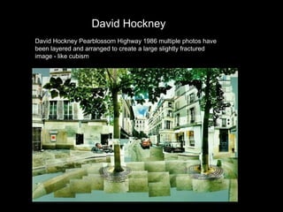 David Hockney
David Hockney Pearblossom Highway 1986 multiple photos have
been layered and arranged to create a large slightly fractured
image - like cubism

 