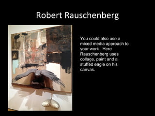 Robert Rauschenberg
You could also use a
mixed media approach to
your work . Here
Rauschenberg uses
collage, paint and a
stuffed eagle on his
canvas.

 