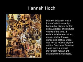 Hannah Hoch
Dada or Dadaism was a
form of artistic anarchy
born out of disgust for the
social, political and cultural
values of the time. It
embraced elements of art,
music, poetry, theatre,
dance and politics. Dada
was not so much a style of
art like Cubism or Fauvism;
it was more a protest
movement with an antiestablishment manifesto.

 
