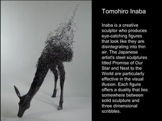 Tomohiro Inaba
Inaba is a creative
sculptor who produces
eye-catching figures
that look like they are
disintegrating into thin
air. The Japanese
artist's steel sculptures
titled Promise of Our
Star and Next to the
World are particularly
effective in the visual
illusion. Each figure
offers a duality that lies
somewhere between
solid sculpture and
three dimensional
scribbles.

 