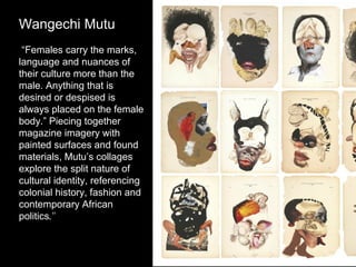 Wangechi Mutu
“Females carry the marks,
language and nuances of
their culture more than the
male. Anything that is
desired or despised is
always placed on the female
body.” Piecing together
magazine imagery with
painted surfaces and found
materials, Mutu’s collages
explore the split nature of
cultural identity, referencing
colonial history, fashion and
contemporary African
politics."

 
