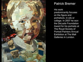 Patrick Bremer
His work
predominantly focuses
on the figure and
portraiture, in oils or
collage. In 2007 he won
the DeLazlo Foundation
Award for his portraits at
The Royal Society of
Portrait Painters Annual
Exhibition at The Mall
Galleries in London.

 