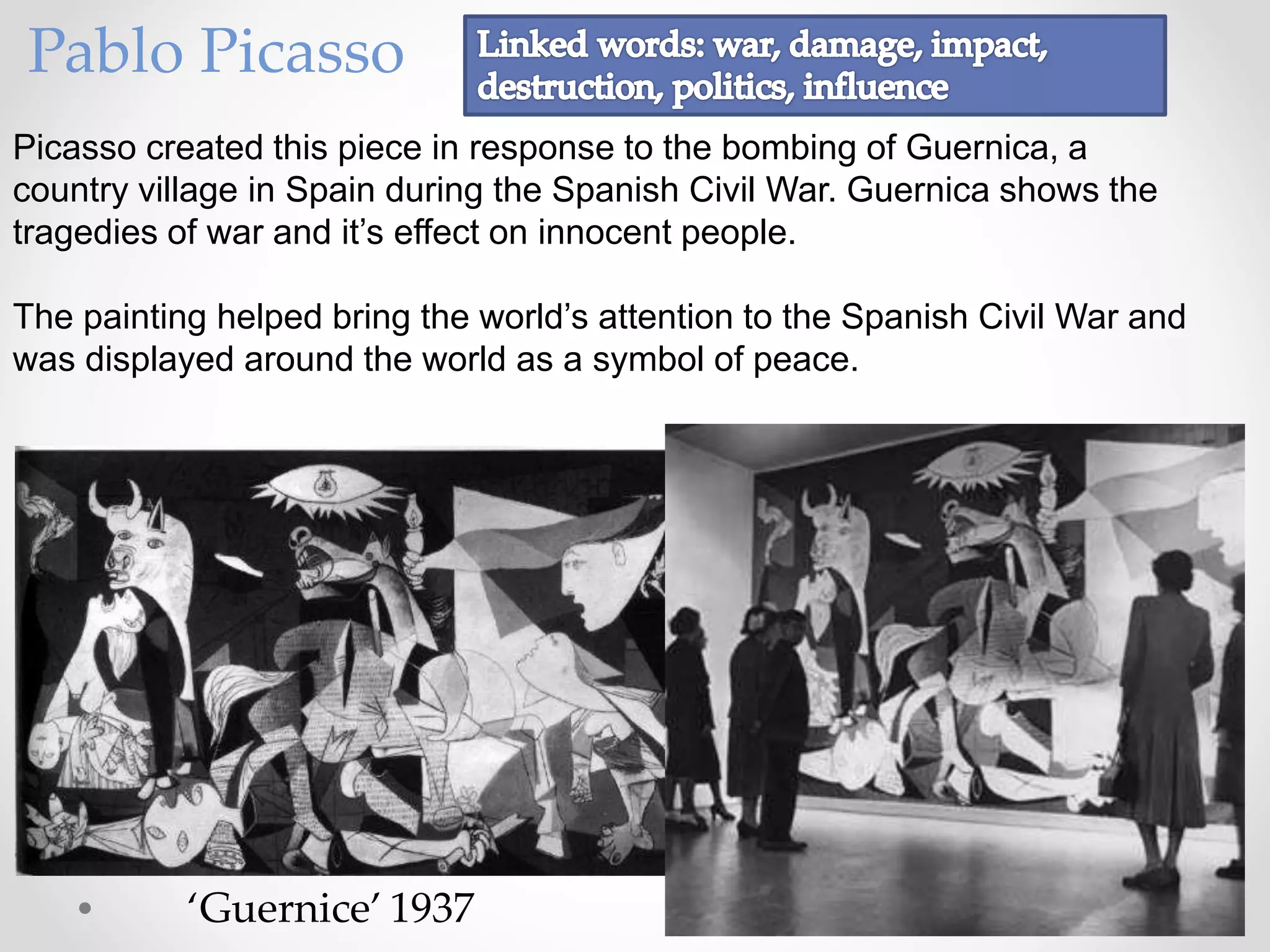 Picasso created this piece in response to the bombing of Guernica, a
country village in Spain during the Spanish Civil War. Guernica shows the
tragedies of war and it’s effect on innocent people.
The painting helped bring the world’s attention to the Spanish Civil War and
was displayed around the world as a symbol of peace.
‘Guernice’ 1937
Pablo Picasso
 