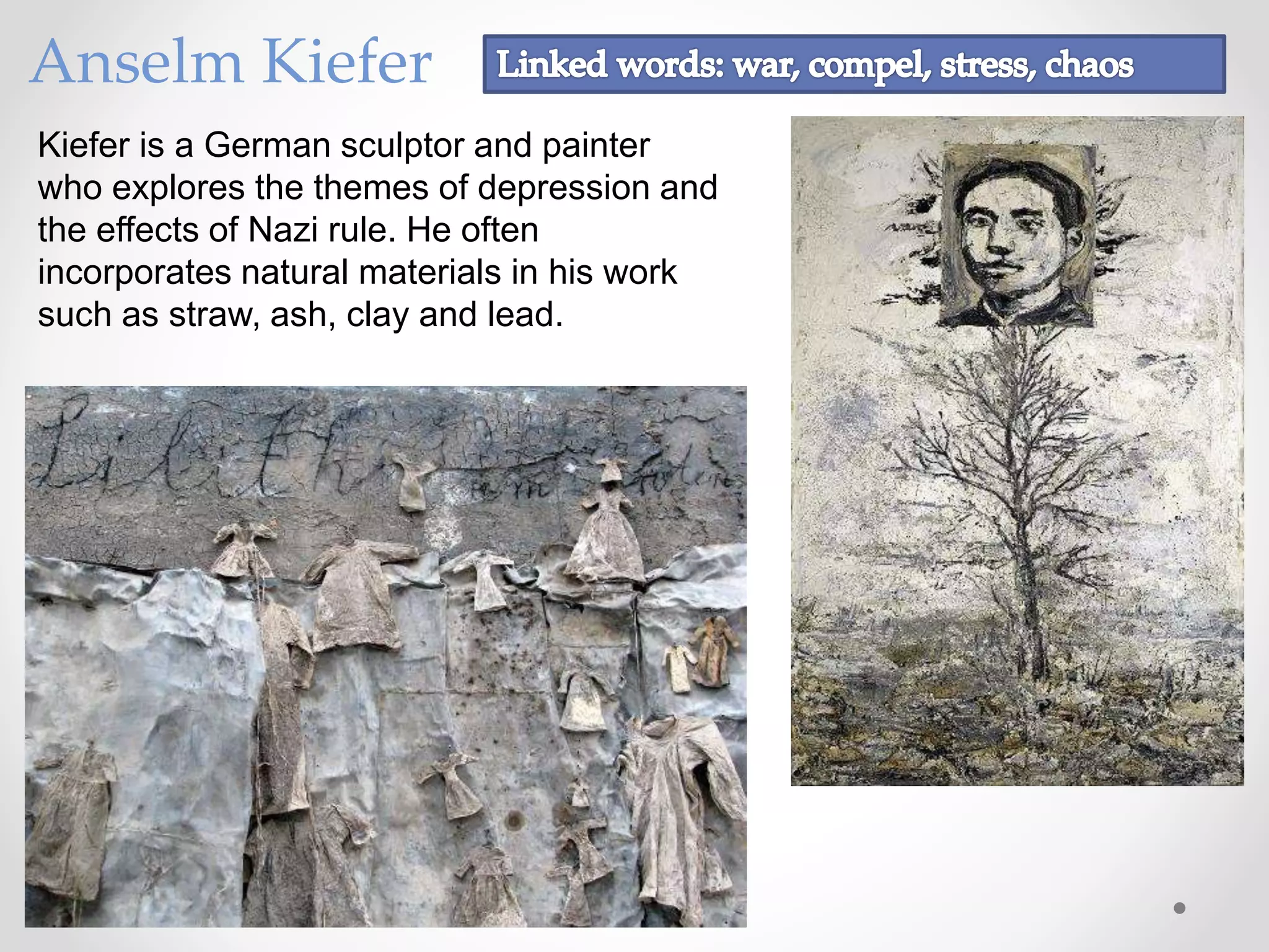 Anselm Kiefer
Kiefer is a German sculptor and painter
who explores the themes of depression and
the effects of Nazi rule. He often
incorporates natural materials in his work
such as straw, ash, clay and lead.
 