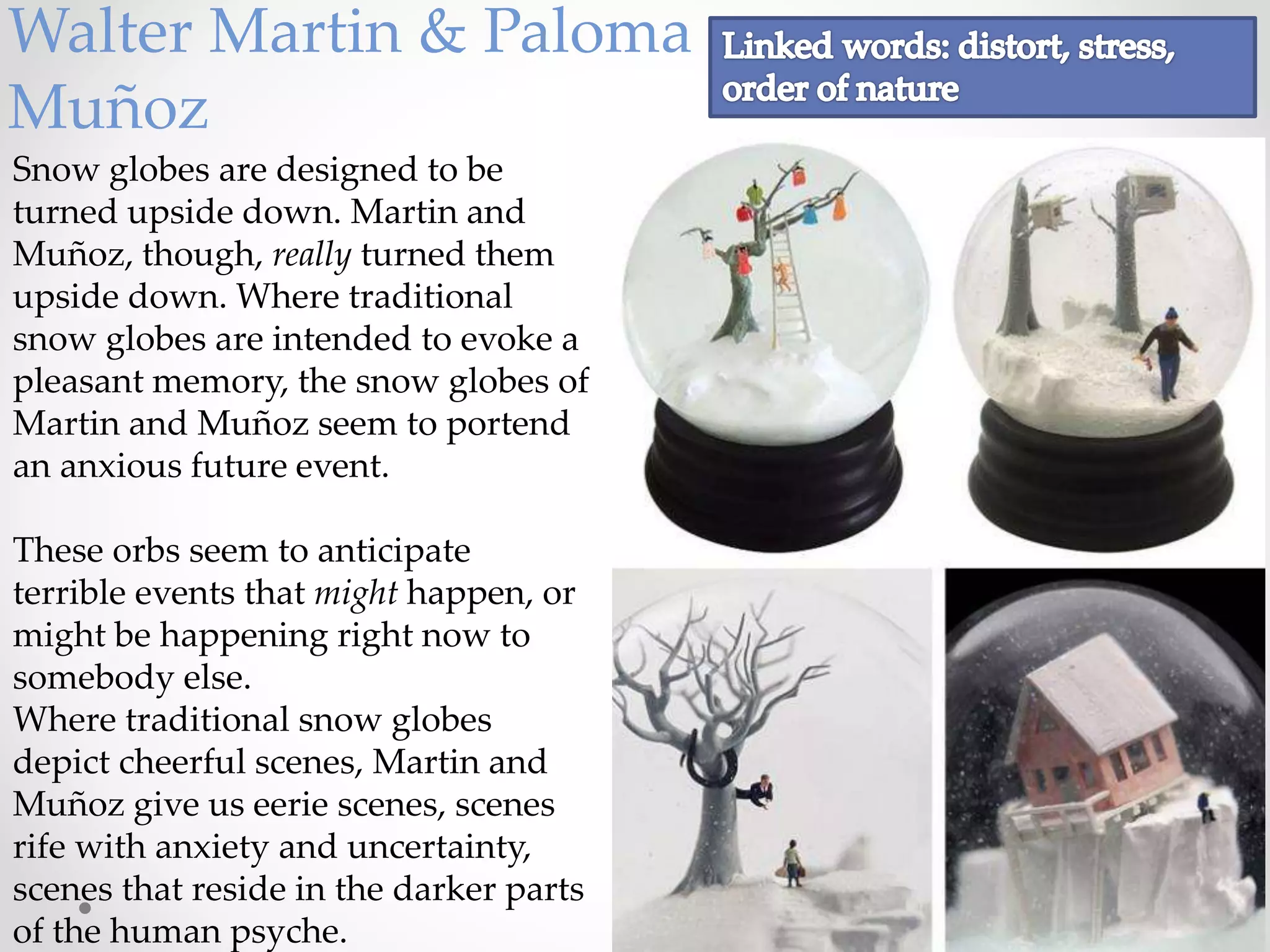 Walter Martin & Paloma
Muñoz
Snow globes are designed to be
turned upside down. Martin and
Muñoz, though, really turned them
upside down. Where traditional
snow globes are intended to evoke a
pleasant memory, the snow globes of
Martin and Muñoz seem to portend
an anxious future event.
These orbs seem to anticipate
terrible events that might happen, or
might be happening right now to
somebody else.
Where traditional snow globes
depict cheerful scenes, Martin and
Muñoz give us eerie scenes, scenes
rife with anxiety and uncertainty,
scenes that reside in the darker parts
of the human psyche.
 