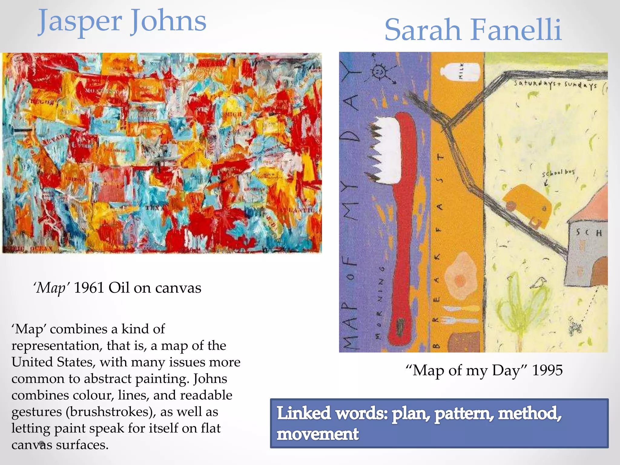 “Map of my Day” 1995
‘Map’ combines a kind of
representation, that is, a map of the
United States, with many issues more
common to abstract painting. Johns
combines colour, lines, and readable
gestures (brushstrokes), as well as
letting paint speak for itself on flat
canvas surfaces.
‘Map’ 1961 Oil on canvas
Jasper Johns Sarah Fanelli
 