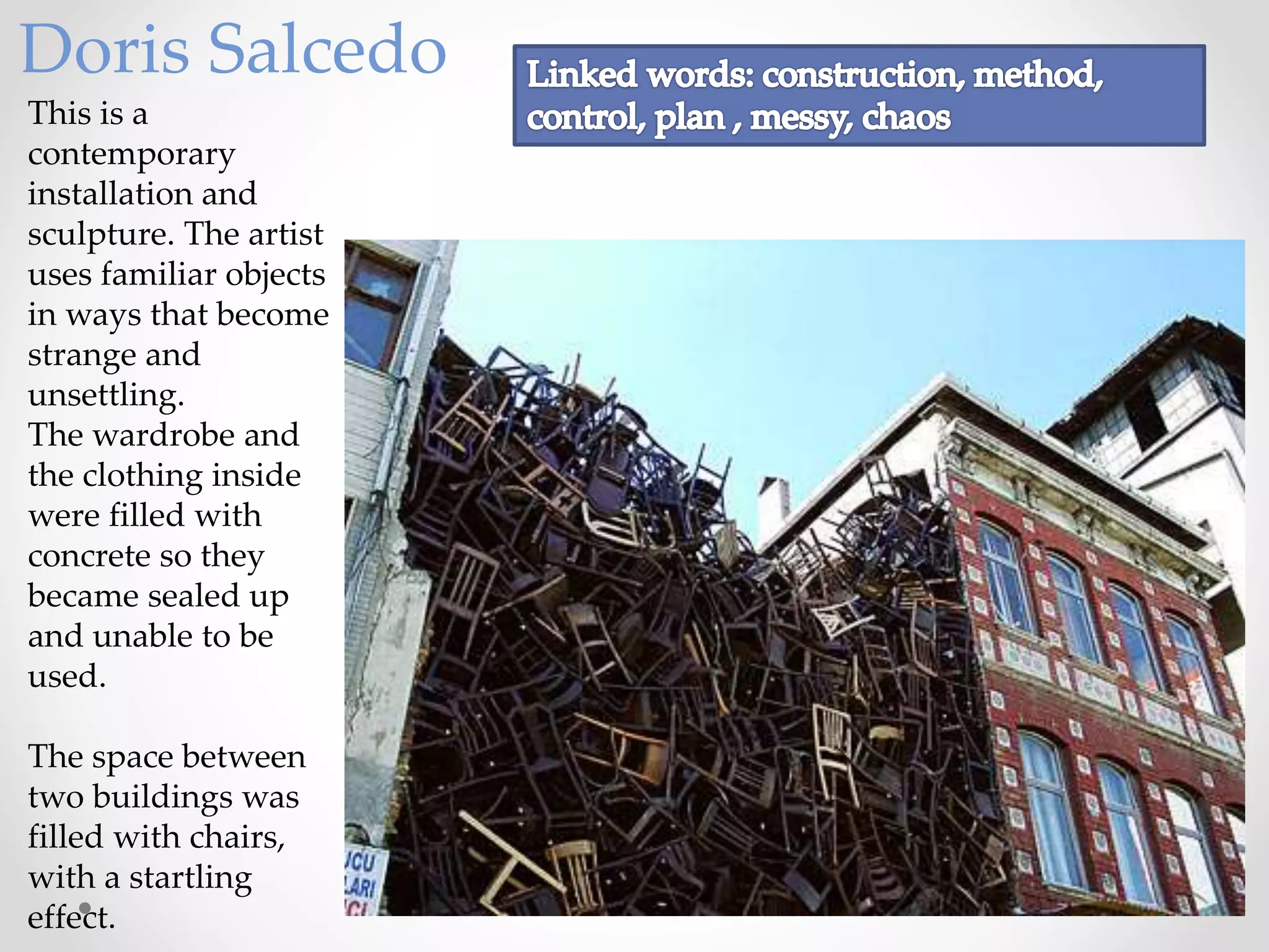 This is a
contemporary
installation and
sculpture. The artist
uses familiar objects
in ways that become
strange and
unsettling.
The wardrobe and
the clothing inside
were filled with
concrete so they
became sealed up
and unable to be
used.
The space between
two buildings was
filled with chairs,
with a startling
effect.
Doris Salcedo
 