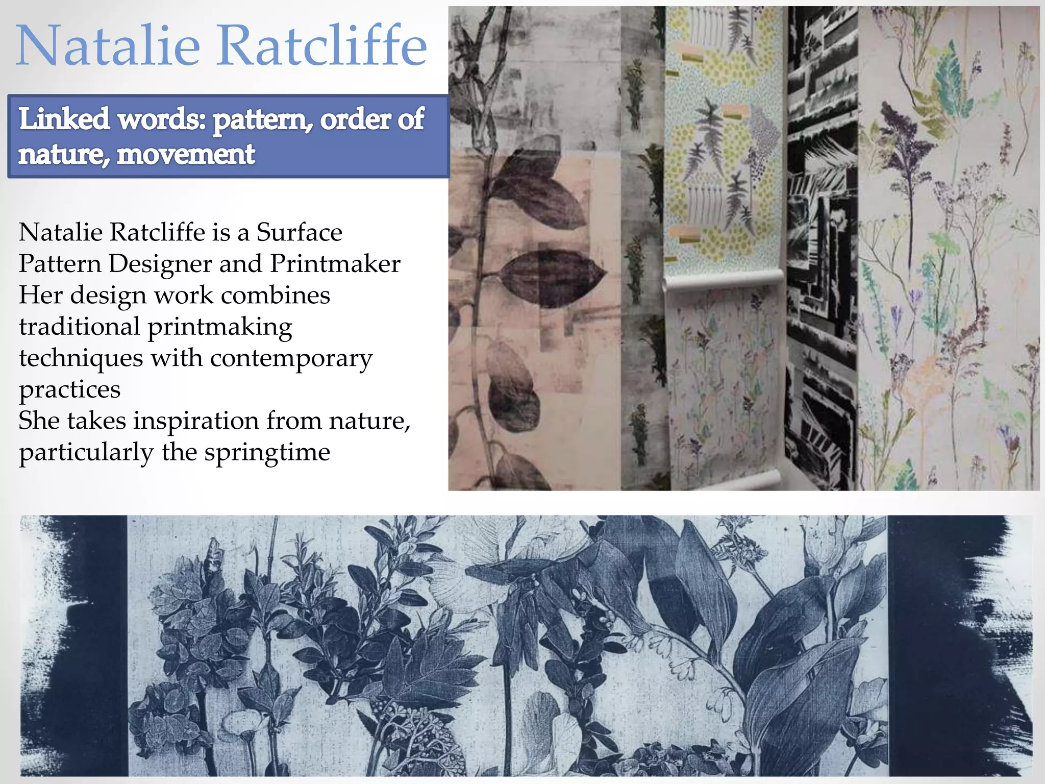 Natalie Ratcliffe
Natalie Ratcliffe is a Surface
Pattern Designer and Printmaker
Her design work combines
traditional printmaking
techniques with contemporary
practices
She takes inspiration from nature,
particularly the springtime
 