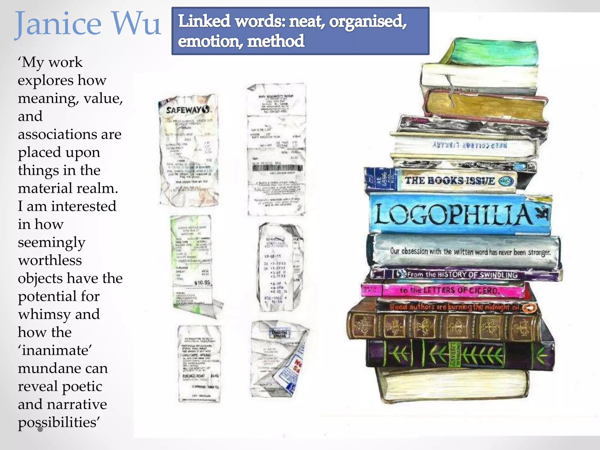 ‘My work
explores how
meaning, value,
and
associations are
placed upon
things in the
material realm.
I am interested
in how
seemingly
worthless
objects have the
potential for
whimsy and
how the
‘inanimate’
mundane can
reveal poetic
and narrative
possibilities’
Janice Wu
 