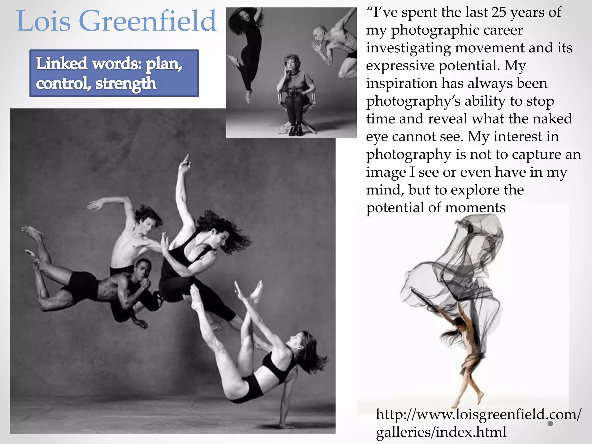 “I’ve spent the last 25 years of
my photographic career
investigating movement and its
expressive potential. My
inspiration has always been
photography’s ability to stop
time and reveal what the naked
eye cannot see. My interest in
photography is not to capture an
image I see or even have in my
mind, but to explore the
potential of moments
Lois Greenfield
http://www.loisgreenfield.com/
galleries/index.html
 
