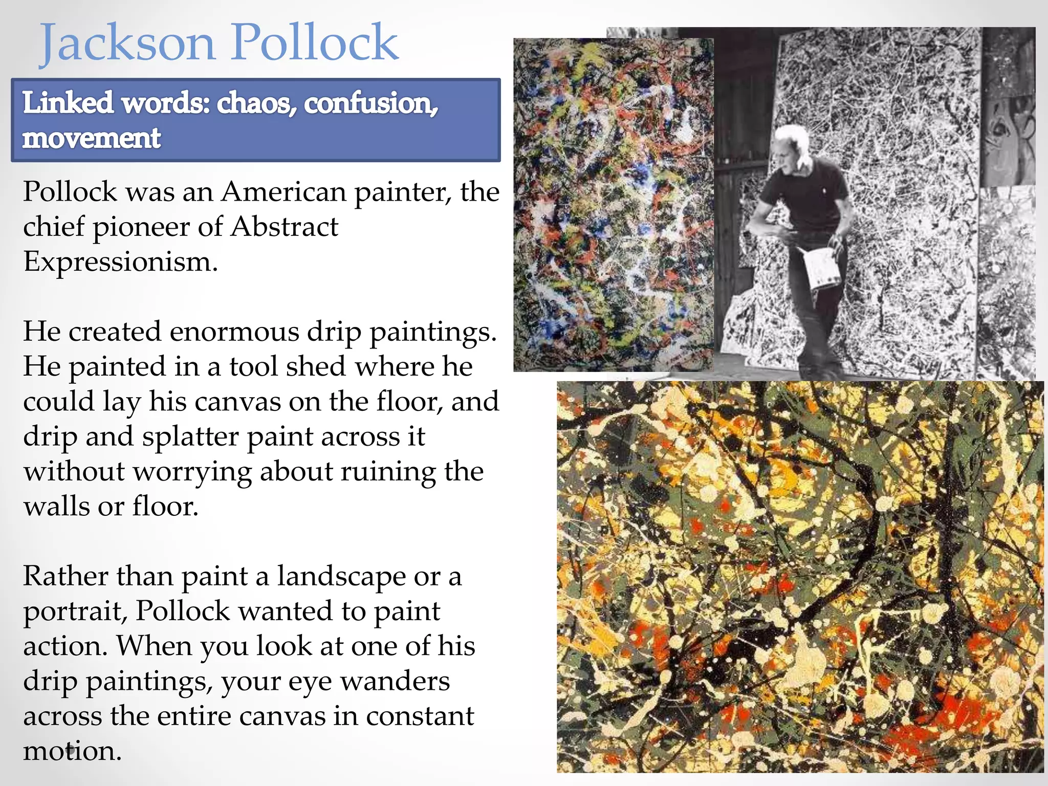 Jackson Pollock
Pollock was an American painter, the
chief pioneer of Abstract
Expressionism.
He created enormous drip paintings.
He painted in a tool shed where he
could lay his canvas on the floor, and
drip and splatter paint across it
without worrying about ruining the
walls or floor.
Rather than paint a landscape or a
portrait, Pollock wanted to paint
action. When you look at one of his
drip paintings, your eye wanders
across the entire canvas in constant
motion.
 