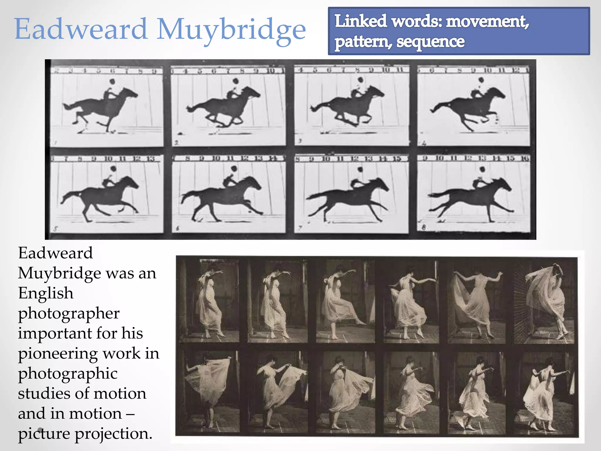 Eadweard Muybridge
Eadweard
Muybridge was an
English
photographer
important for his
pioneering work in
photographic
studies of motion
and in motion –
picture projection.
 