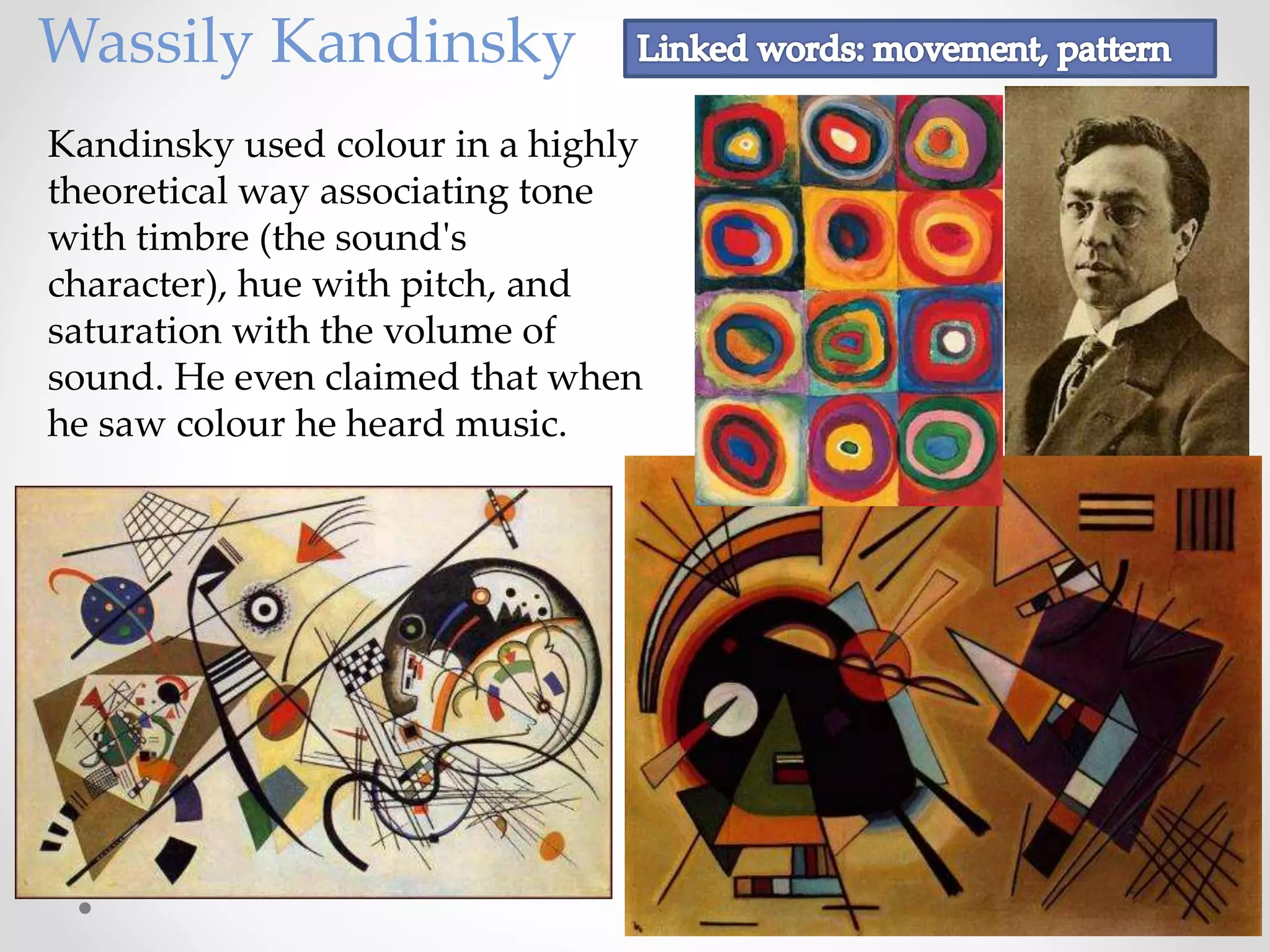 Wassily Kandinsky
Kandinsky used colour in a highly
theoretical way associating tone
with timbre (the sound's
character), hue with pitch, and
saturation with the volume of
sound. He even claimed that when
he saw colour he heard music.
 