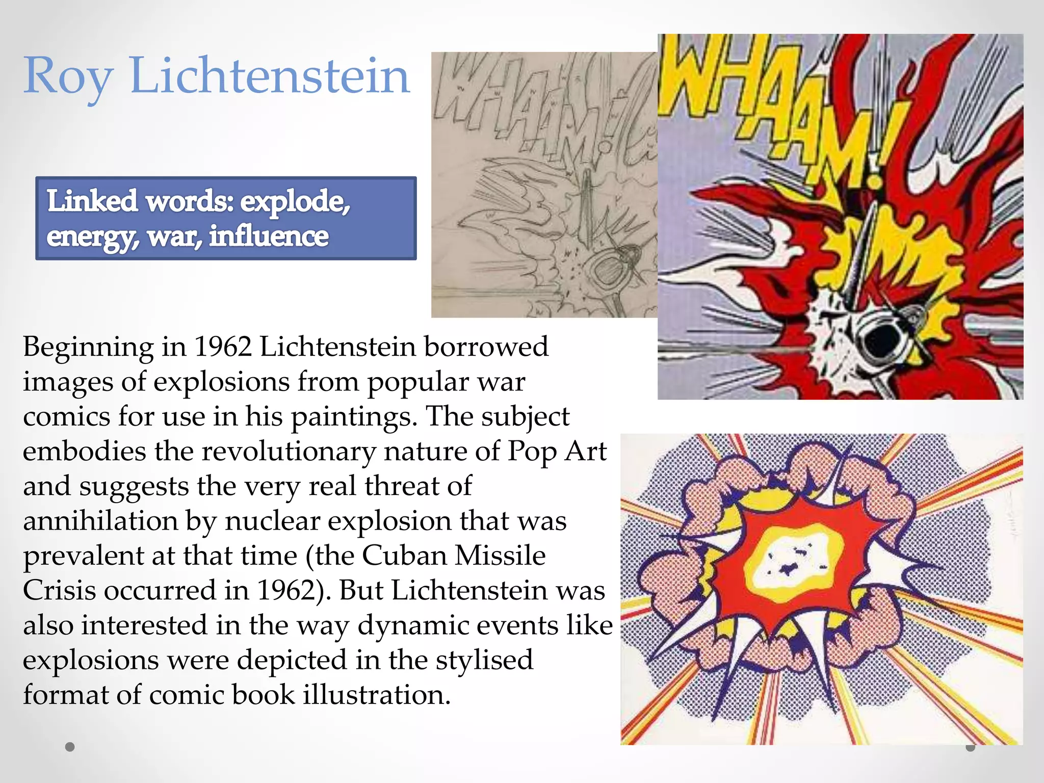 Roy Lichtenstein
Beginning in 1962 Lichtenstein borrowed
images of explosions from popular war
comics for use in his paintings. The subject
embodies the revolutionary nature of Pop Art
and suggests the very real threat of
annihilation by nuclear explosion that was
prevalent at that time (the Cuban Missile
Crisis occurred in 1962). But Lichtenstein was
also interested in the way dynamic events like
explosions were depicted in the stylised
format of comic book illustration.
 