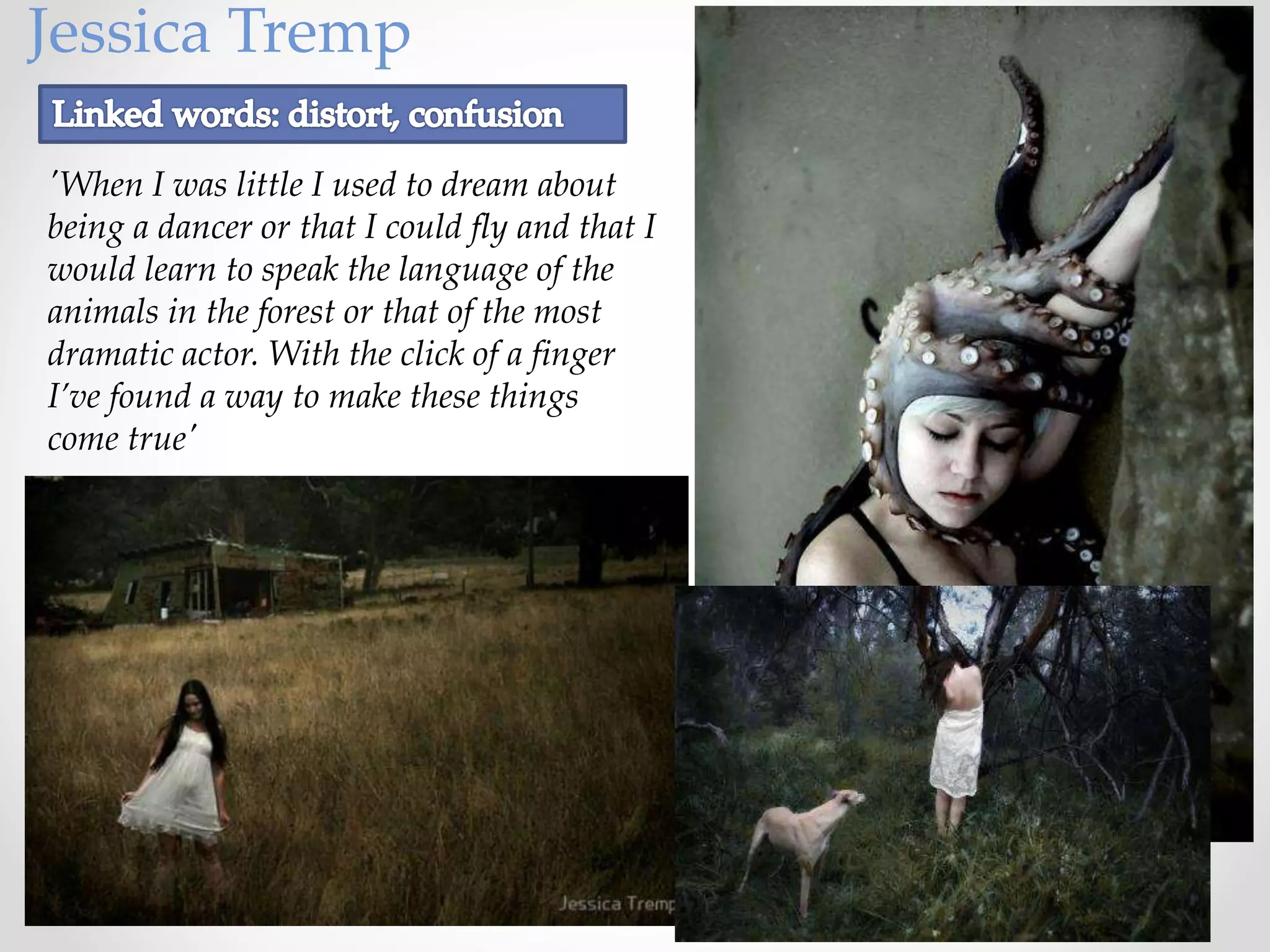 Jessica Tremp
'When I was little I used to dream about
being a dancer or that I could fly and that I
would learn to speak the language of the
animals in the forest or that of the most
dramatic actor. With the click of a finger
I’ve found a way to make these things
come true'
 