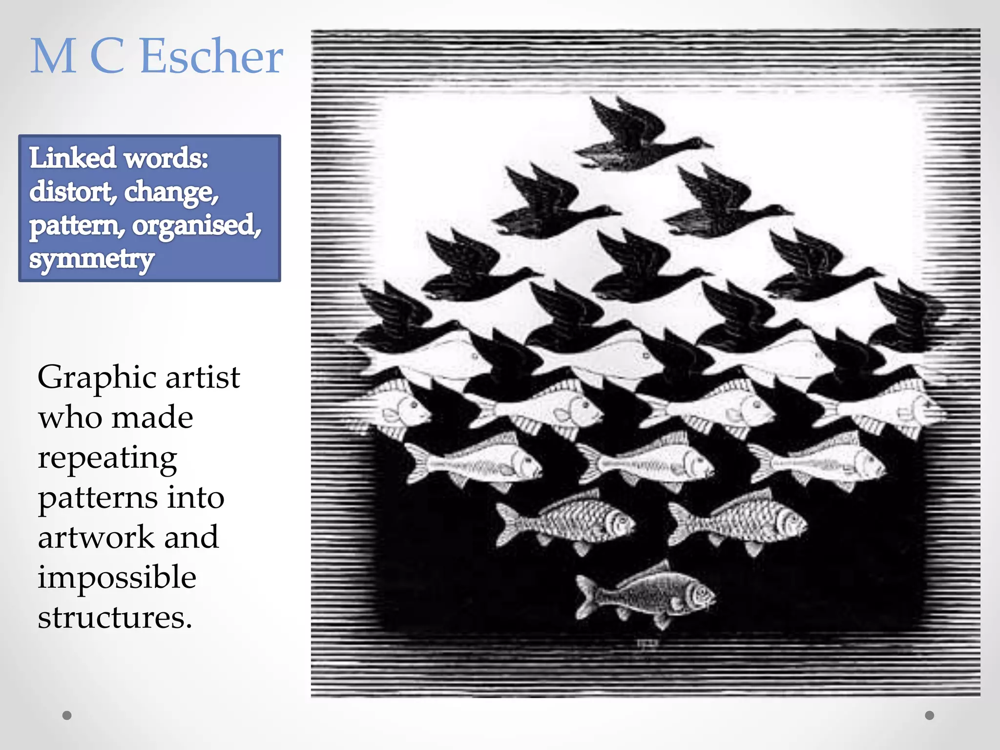 Graphic artist
who made
repeating
patterns into
artwork and
impossible
structures.
M C Escher
 
