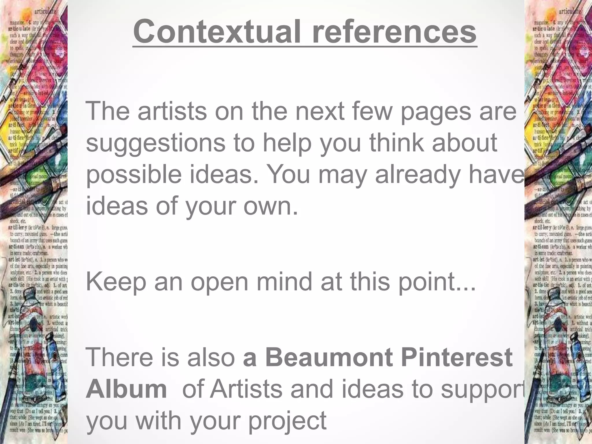 Contextual references
The artists on the next few pages are
suggestions to help you think about
possible ideas. You may already have
ideas of your own.
Keep an open mind at this point...
There is also a Beaumont Pinterest
Album of Artists and ideas to support
you with your project
 