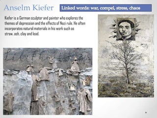 Anselm Kiefer
Kiefer is a German sculptor and painter who explores the
themes of depression and the effects of Nazi rule. He often
incorporates natural materials in his work such as
straw, ash, clay and lead.

 