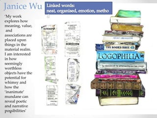 Janice Wu
‘My work
explores how
meaning, value,
and
associations are
placed upon
things in the
material realm.
I am interested
in how
seemingly
worthless
objects have the
potential for
whimsy and
how the
‘inanimate’
mundane can
reveal poetic
and narrative
possibilities’

 