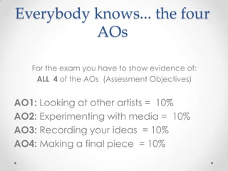 Everybody knows... the four
AOs
For the exam you have to show evidence of:
ALL 4 of the AOs (Assessment Objectives)

AO1: Looking at other artists = 10%
AO2: Experimenting with media = 10%
AO3: Recording your ideas = 10%
AO4: Making a final piece = 10%

 