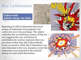Roy Lichtenstein

Beginning in 1962 Lichtenstein borrowed
images of explosions from popular war
comics for use in his paintings. The subject
embodies the revolutionary nature of Pop Art
and suggests the very real threat of
annihilation by nuclear explosion that was
prevalent at that time (the Cuban Missile
Crisis occurred in 1962). But Lichtenstein was
also interested in the way dynamic events like
explosions were depicted in the stylised
format of comic book illustration.

 