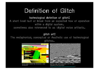 Definition of Glitch
                technological definition of glitch:
A short lived fault or break from an expected flow of operation
                     within a digital system.
   sometimes also referenced to as (digital) noise artifacts.

                         glitch art:
The metaphorical, conceptual or Aesthetic use of technological
                          glitches.




         Serial Cosign. Broken Mac Screenshot. 2008.   Still from Jodi. UNTITLED GAME: Ctrl-F6. 1996.
         Screenshot.                                   Videogame Mod Executable.
                                                       <http://www.untitled-game.org/download.html>
 