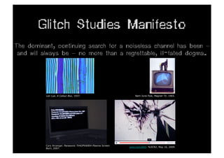 Glitch Studies Manifesto
The dominant, continuing search for a noiseless channel has been —
 and will always be — no more than a regrettable, ill-fated dogma.




          Len Lye. A Colour Box, 1937.                            Nam June Paik, Magnet TV, 1965.




          Cory Arcangel. Panasonic TH42PV60EH Plasma Screen
                                                              webcrash2800. %SCR2, May 16, 2009.
          Burn, 2007.
 
