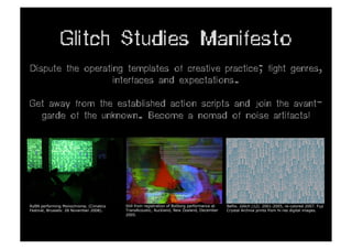 Glitch Studies Manifesto
Dispute the operating templates of creative practice; fight genres,
                   interfaces and expectations.

Get away from the established action scripts and join the avant-
  garde of the unknown. Become a nomad of noise artifacts!




RyBN performing Monochrome, (Cimatics    Still from registration of Botborg performance at   Beflix. Glitch (12). 2001-2005, re-colored 2007. Fuji
Festival, Brussels: 28 November 2008).   TransAcoustic, Auckland, New Zealand, December      Crystal Archive prints from hi-res digital images.
                                         2005.
 