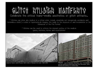 GLITCH STUDIES MANIFESTO
       Celebrate the critical trans-media aesthetics of glitch artifacts.
     * Glitches can show any medium in a critical state (ruined, unwanted, not recognized, accidental and
  horrendous state); a state of hypetrophy.In images, this leads to the exposure of and exoskeleton or the
                                        Vernacular of the File Format

                              * Glitches can be used to criticize the inherent politics of the medium
                                            (genre, interface, norms and expectations)




Libeskind, Daniel. Jewish Museum Berlin (Blitz or Between the Lines). 1989-1999.   PIXACAO      close to Republica, São Paulo, 2010. The pixação, is
                                                                                   just like Libeskinds sliced facade adds new information, while
                                                                                   showing the building in a ‘ruined’ state.
 