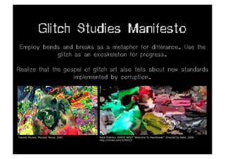 Glitch Studies Manifesto
 Employ bends and breaks as a metaphor for différance. Use the
            glitch as an exoskeleton for progress.

Realize that the gospel of glitch art also tells about new standards
                    implemented by corruption.




Takeshi Murata. Monster Movie, 2005.   Nabil Elderkin. KANYE WEST "Welcome To Heartbreak”. Directed by Nabil, 2009.
                                       http://vimeo.com/3256023
 