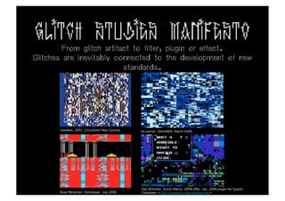 GLITCH STUDIES MANIFESTO
         From glitch artifact to filter, plugin or effect.
Glitches are inevitably connected to the development of new
                           standards.	
  




       noteNdo. 2001. Circuitbent Nes Console.   no-carrier. GlitchNES. March 2009.




                                                 Dan Winckler, Anton Marini. OPEN EMU. Jan. 2009.plugin for Quartz
       Rosa Menkman. Romscape. July 2008.        Composer.<http://openemu.sourceforge.net/>
 