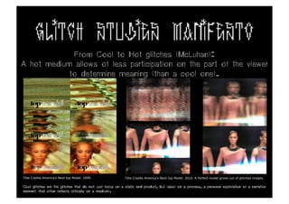 GLITCH STUDIES MANIFESTO
             From Cool to Hot glitches (McLuhan):
A hot medium allows of less participation on the part of the viewer
            to determine meaning (than a cool one).




Title Credits America’s Next top Model. 2009.              Title Credits America’s Next top Model. 2010. A Perfect model grows out of glitched images.

Cool glitches are the glitches that do not just focus on a static end product, but (also) on a process, a personal exploration or a narrative
element (that often reflects critically on a medium).
 