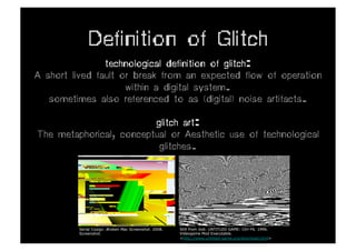 Definition of Glitch
                technological definition of glitch:
A short lived fault or break from an expected flow of operation
                     within a digital system.
   sometimes also referenced to as (digital) noise artifacts.

                         glitch art:
The metaphorical, conceptual or Aesthetic use of technological
                          glitches.




         Serial Cosign. Broken Mac Screenshot. 2008.   Still from Jodi. UNTITLED GAME: Ctrl-F6. 1996.
         Screenshot.                                   Videogame Mod Executable.
                                                       <http://www.untitled-game.org/download.html>
 
