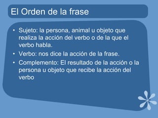 El Orden de la fraseSujeto: la persona, animal u objeto que realiza la acción del verbo o de la que el verbo habla.Verbo: nos dice la acción de la frase.Complemento: El resultado de la acción o la persona u objeto que recibe la acción del verbo
