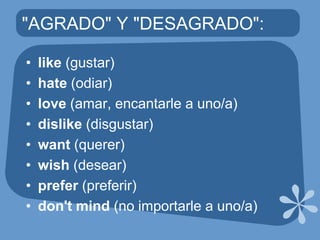 "AGRADO" Y "DESAGRADO":like(gustar)hate(odiar)love(amar, encantarle a uno/a)dislike(disgustar)want(querer)wish(desear)prefer(preferir)don'tmind(no importarle a uno/a)